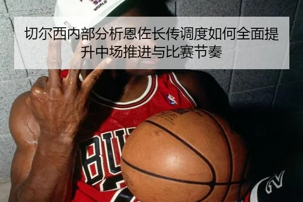 切尔西内部分析恩佐长传调度如何全面提升中场推进与比赛节奏
