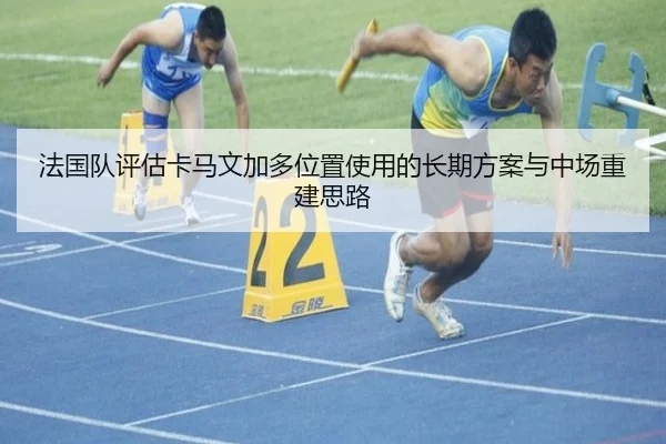 法国队评估卡马文加多位置使用的长期方案与中场重建思路