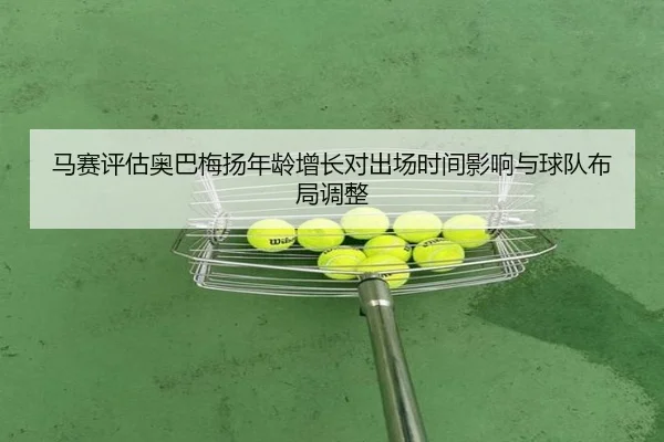马赛评估奥巴梅扬年龄增长对出场时间影响与球队布局调整
