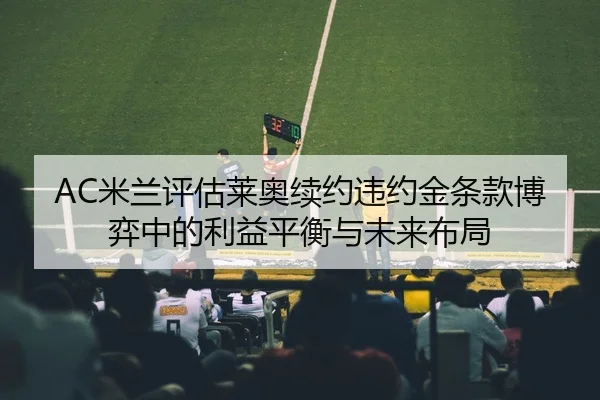 AC米兰评估莱奥续约违约金条款博弈中的利益平衡与未来布局