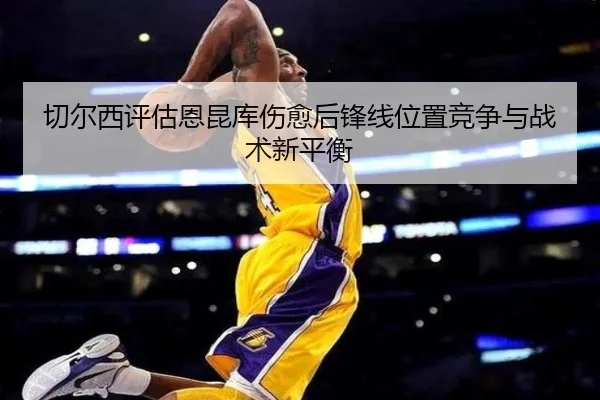 切尔西评估恩昆库伤愈后锋线位置竞争与战术新平衡