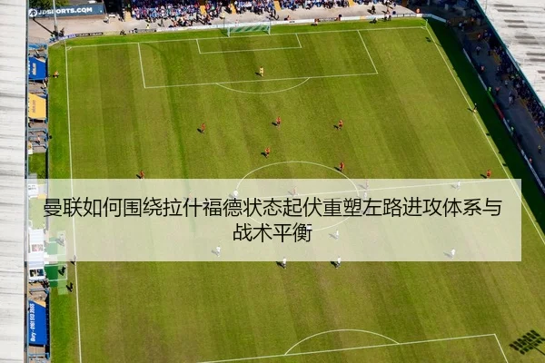 曼联如何围绕拉什福德状态起伏重塑左路进攻体系与战术平衡