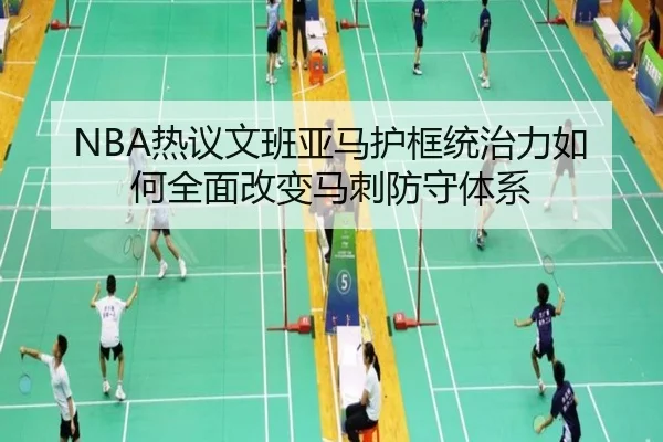 NBA热议文班亚马护框统治力如何全面改变马刺防守体系