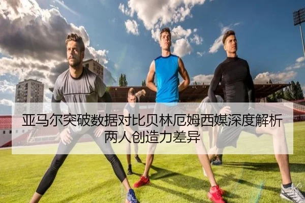 亚马尔突破数据对比贝林厄姆西媒深度解析两人创造力差异