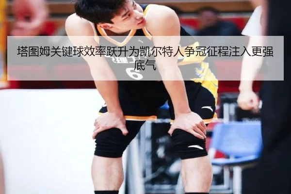 塔图姆关键球效率跃升为凯尔特人争冠征程注入更强底气